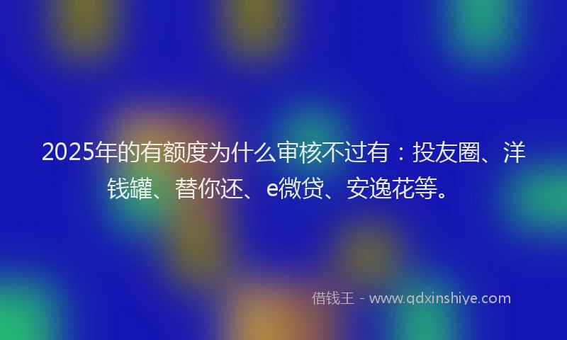 2025年的有额度为什么审核不过有：投友圈、洋钱罐、替你还、e微贷、安逸花等。
