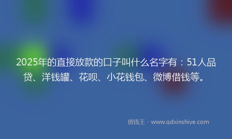 2025年的直接放款的口子叫什么名字有：51人品贷、洋钱罐、花呗、小花钱包、微博借钱等。