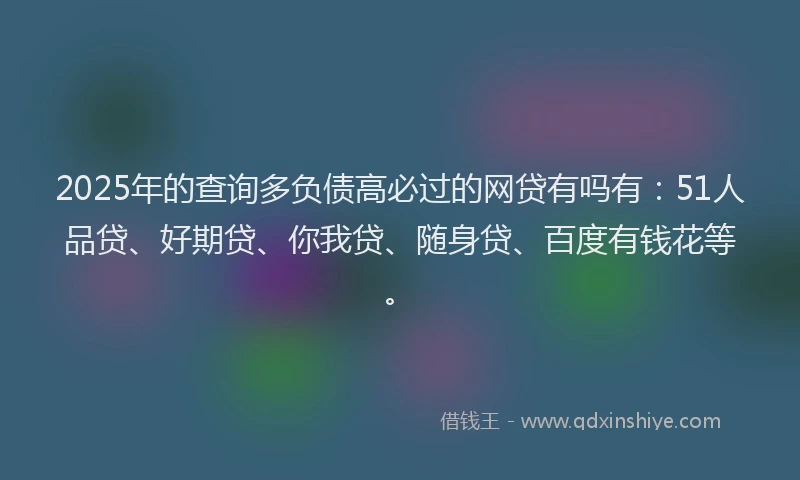 2025年的查询多负债高必过的网贷有吗有：51人品贷、好期贷、你我贷、随身贷、百度有钱花等。