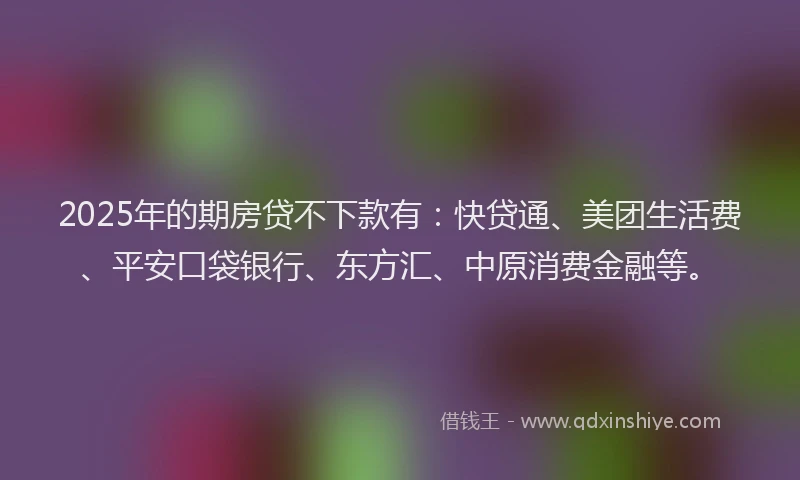 2025年的期房贷不下款有：快贷通、美团生活费、平安口袋银行、东方汇、中原消费金融等。