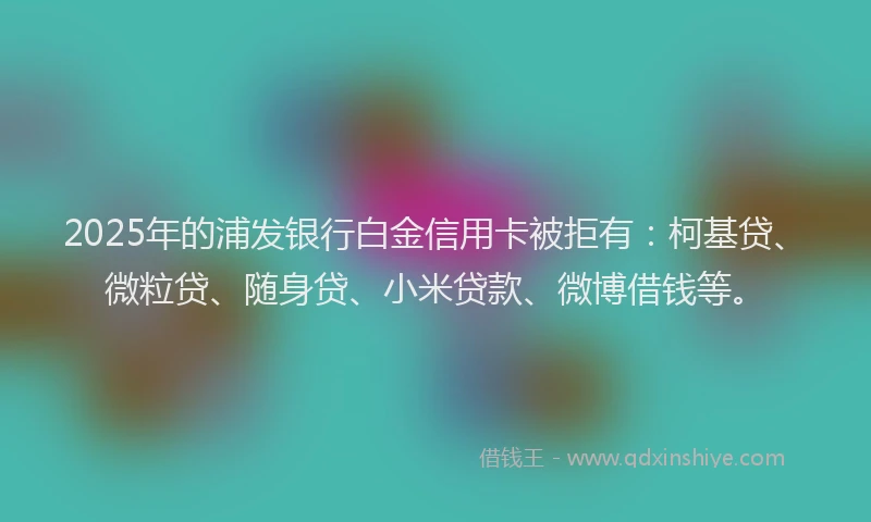 2025年的浦发银行白金信用卡被拒有：柯基贷、微粒贷、随身贷、小米贷款、微博借钱等。