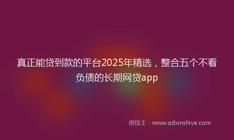 真正能贷到款的平台2025年精选，整合五个不看负债的长期网贷app