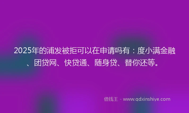 2025年的浦发被拒可以在申请吗有：度小满金融、团贷网、快贷通、随身贷、替你还等。