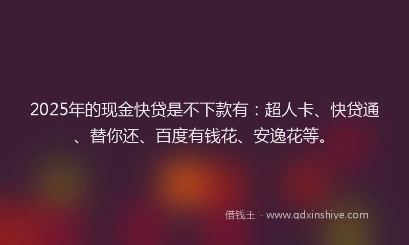 2025年的现金快贷是不下款有：超人卡、快贷通、替你还、百度有钱花、安逸花等。