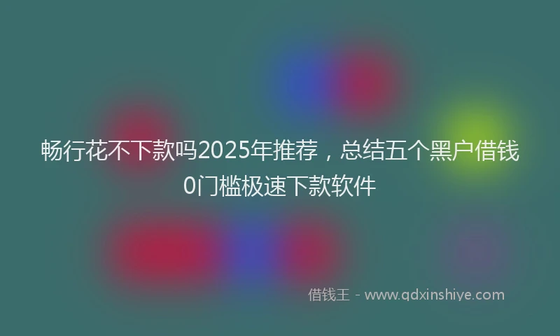 畅行花不下款吗2025年推荐，总结五个黑户借钱0门槛极速下款软件