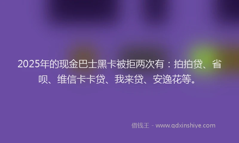 2025年的现金巴士黑卡被拒两次有：拍拍贷、省呗、维信卡卡贷、我来贷、安逸花等。
