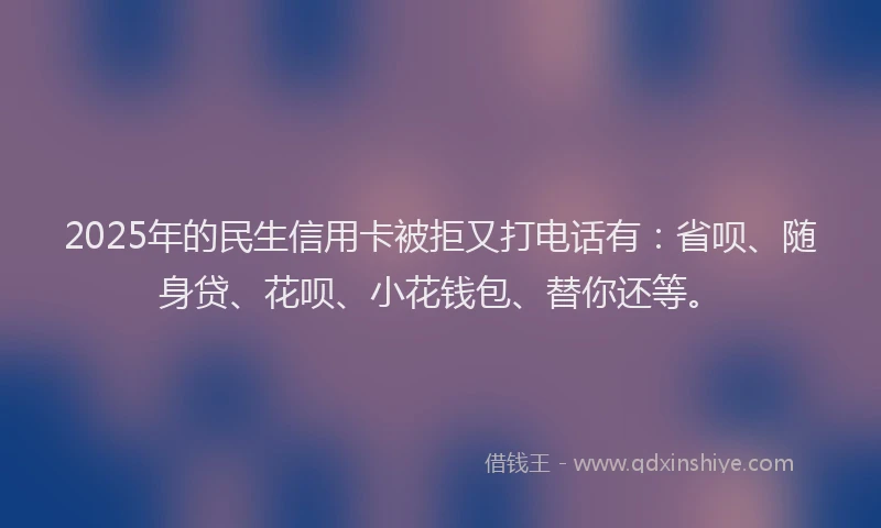 2025年的民生信用卡被拒又打电话有：省呗、随身贷、花呗、小花钱包、替你还等。