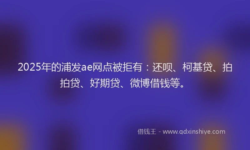 2025年的浦发ae网点被拒有：还呗、柯基贷、拍拍贷、好期贷、微博借钱等。