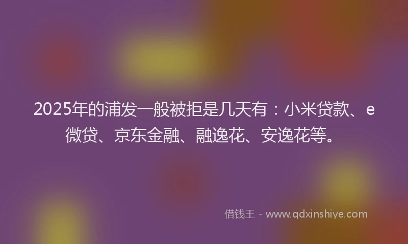 2025年的浦发一般被拒是几天有：小米贷款、e微贷、京东金融、融逸花、安逸花等。