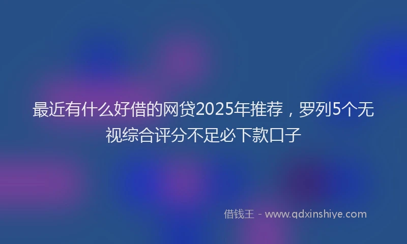 最近有什么好借的网贷2025年推荐，罗列5个无视综合评分不足必下款口子