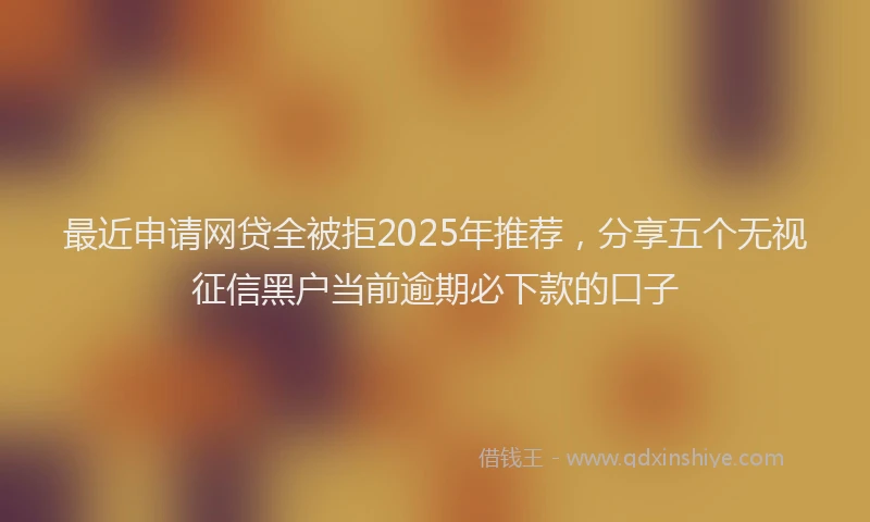 最近申请网贷全被拒2025年推荐，分享五个无视征信黑户当前逾期必下款的口子