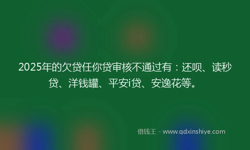 2025年的欠贷任你贷审核不通过有：还呗、读秒贷、洋钱罐、平安i贷、安逸花等。