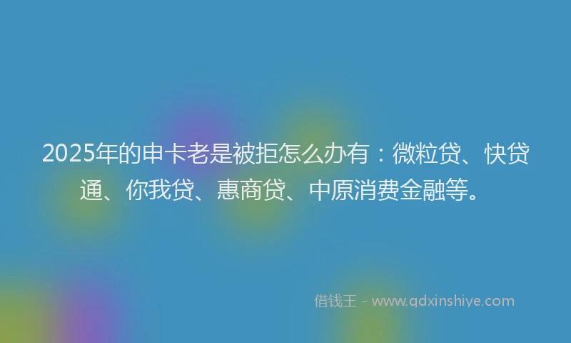 2025年的申卡老是被拒怎么办有：微粒贷、快贷通、你我贷、惠商贷、中原消费金融等。