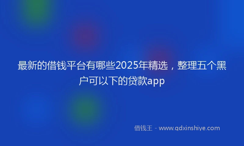 最新的借钱平台有哪些2025年精选，整理五个黑户可以下的贷款app