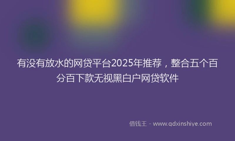 有没有放水的网贷平台2025年推荐，整合五个百分百下款无视黑白户网贷软件