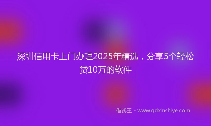 深圳信用卡上门办理2025年精选，分享5个轻松贷10万的软件