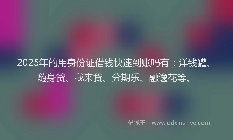 2025年的用身份证借钱快速到账吗有：洋钱罐、随身贷、我来贷、分期乐、融逸花等。