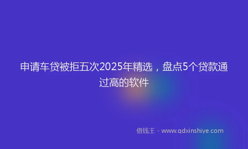 申请车贷被拒五次2025年精选，盘点5个贷款通过高的软件