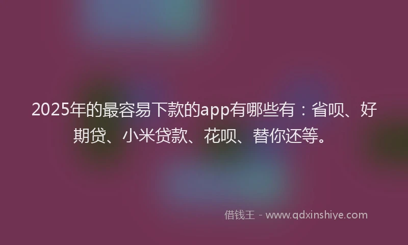 2025年的最容易下款的app有哪些有：省呗、好期贷、小米贷款、花呗、替你还等。