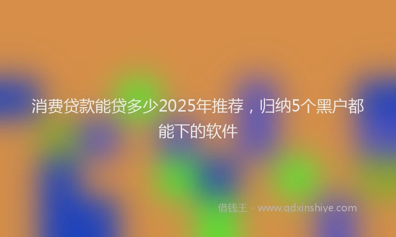消费贷款能贷多少2025年推荐，归纳5个黑户都能下的软件