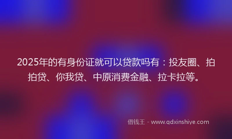 2025年的有身份证就可以贷款吗有：投友圈、拍拍贷、你我贷、中原消费金融、拉卡拉等。