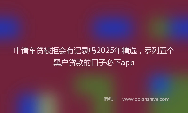 申请车贷被拒会有记录吗2025年精选，罗列五个黑户贷款的口子必下app
