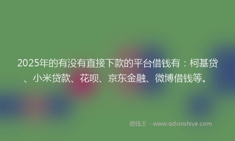 2025年的有没有直接下款的平台借钱有：柯基贷、小米贷款、花呗、京东金融、微博借钱等。