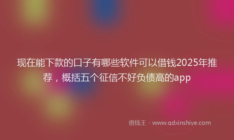现在能下款的口子有哪些软件可以借钱2025年推荐，概括五个征信不好负债高的app