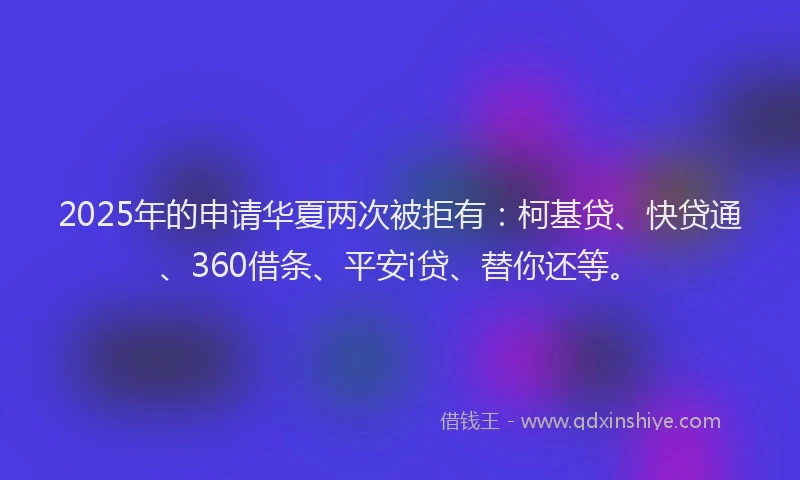 2025年的申请华夏两次被拒有：柯基贷、快贷通、360借条、平安i贷、替你还等。
