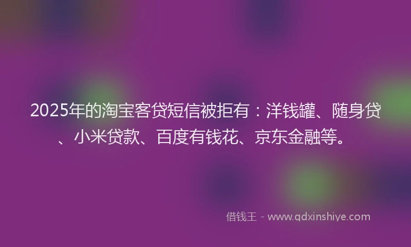 2025年的淘宝客贷短信被拒有：洋钱罐、随身贷、小米贷款、百度有钱花、京东金融等。
