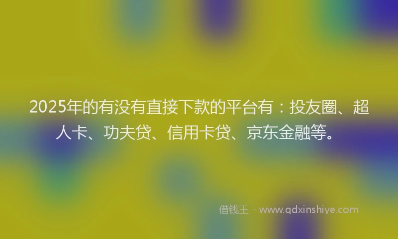 2025年的有没有直接下款的平台有：投友圈、超人卡、功夫贷、信用卡贷、京东金融等。
