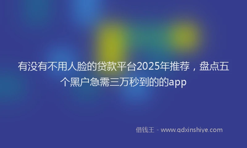有没有不用人脸的贷款平台2025年推荐，盘点五个黑户急需三万秒到的的app