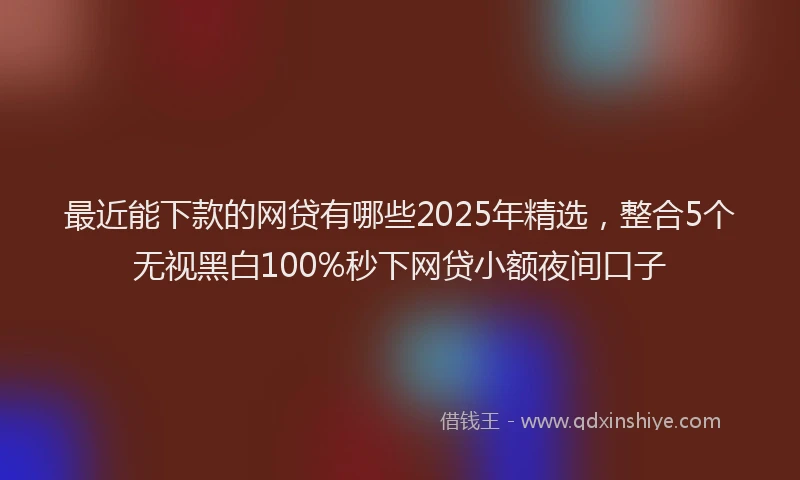 最近能下款的网贷有哪些2025年精选，整合5个无视黑白100%秒下网贷小额夜间口子