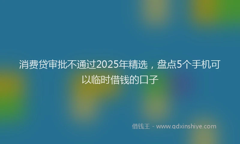 消费贷审批不通过2025年精选，盘点5个手机可以临时借钱的口子