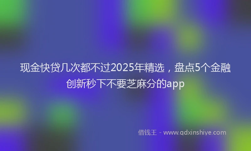 现金快贷几次都不过2025年精选，盘点5个金融创新秒下不要芝麻分的app