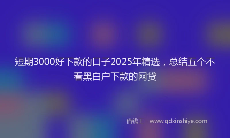 短期3000好下款的口子2025年精选，总结五个不看黑白户下款的网贷
