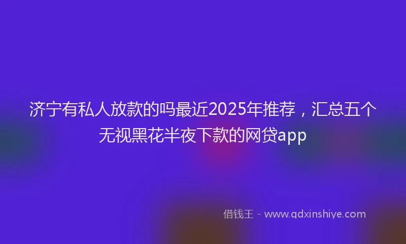 济宁有私人放款的吗最近2025年推荐，汇总五个无视黑花半夜下款的网贷app