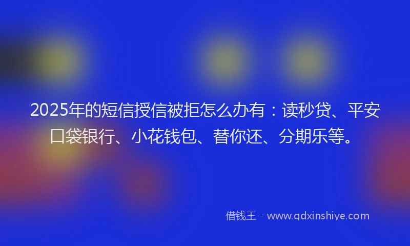 2025年的短信授信被拒怎么办有：读秒贷、平安口袋银行、小花钱包、替你还、分期乐等。