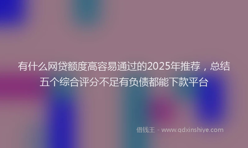 有什么网贷额度高容易通过的2025年推荐，总结五个综合评分不足有负债都能下款平台