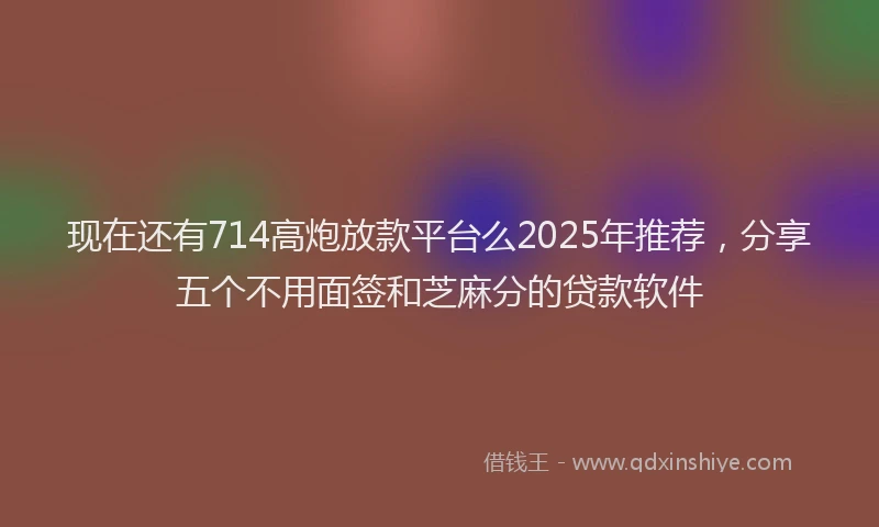 现在还有714高炮放款平台么2025年推荐，分享五个不用面签和芝麻分的贷款软件