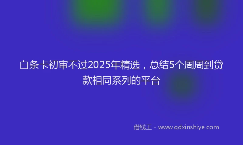白条卡初审不过2025年精选，总结5个周周到贷款相同系列的平台