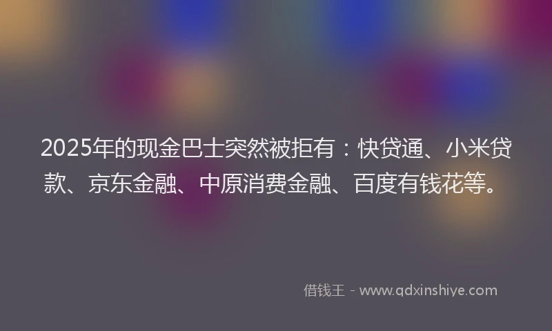 2025年的现金巴士突然被拒有：快贷通、小米贷款、京东金融、中原消费金融、百度有钱花等。