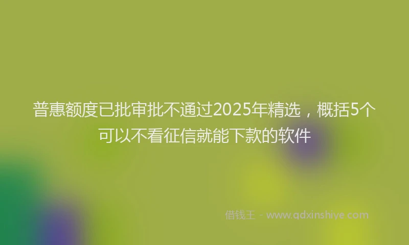 普惠额度已批审批不通过2025年精选，概括5个可以不看征信就能下款的软件