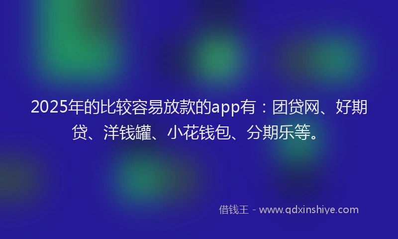 2025年的比较容易放款的app有：团贷网、好期贷、洋钱罐、小花钱包、分期乐等。