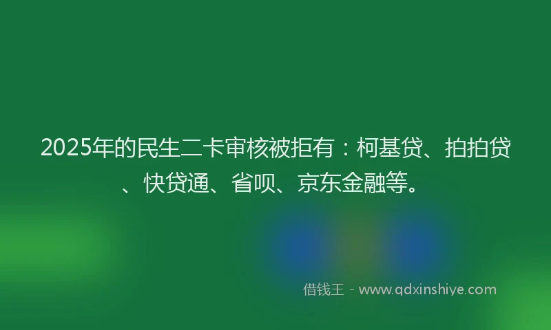 2025年的民生二卡审核被拒有：柯基贷、拍拍贷、快贷通、省呗、京东金融等。
