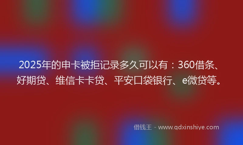 2025年的申卡被拒记录多久可以有：360借条、好期贷、维信卡卡贷、平安口袋银行、e微贷等。