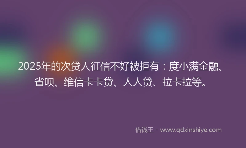 2025年的次贷人征信不好被拒有：度小满金融、省呗、维信卡卡贷、人人贷、拉卡拉等。