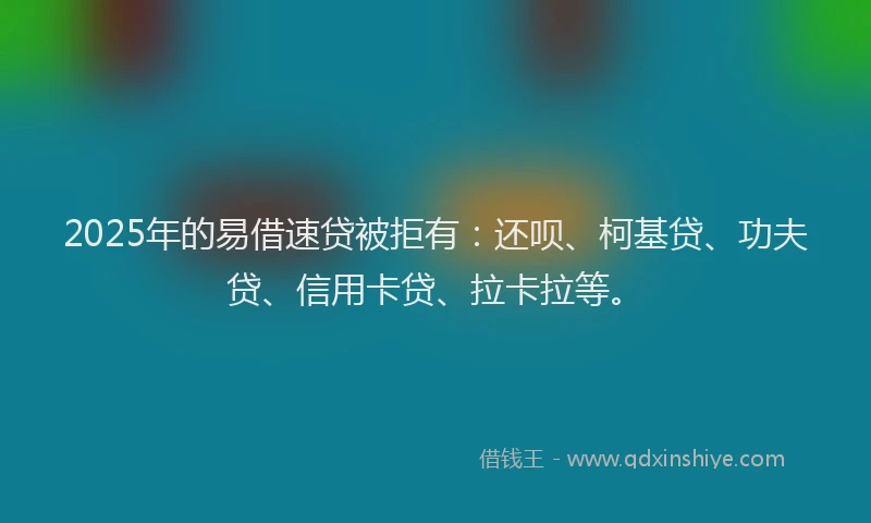2025年的易借速贷被拒有：还呗、柯基贷、功夫贷、信用卡贷、拉卡拉等。