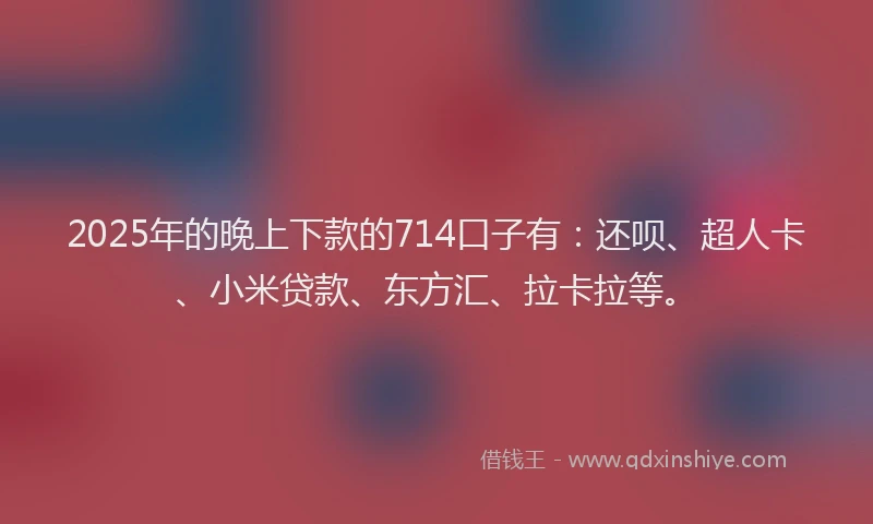 2025年的晚上下款的714口子有：还呗、超人卡、小米贷款、东方汇、拉卡拉等。