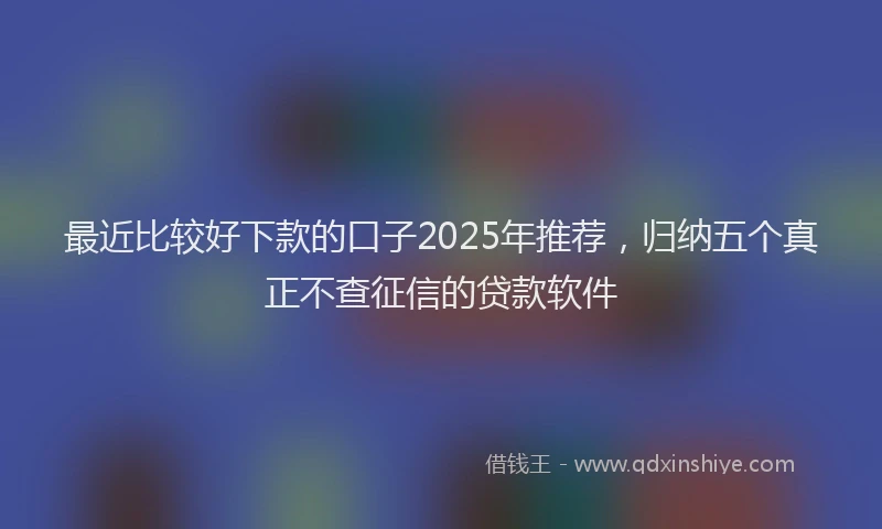 最近比较好下款的口子2025年推荐，归纳五个真正不查征信的贷款软件